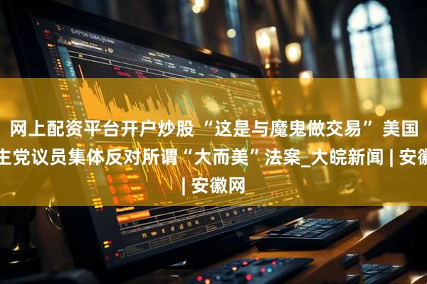 网上配资平台开户炒股 “这是与魔鬼做交易” 美国民主党议员集体反对所谓“大而美”法案_大皖新闻 | 安徽网