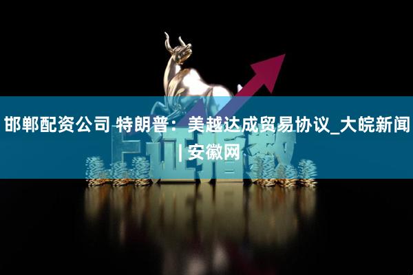 邯郸配资公司 特朗普：美越达成贸易协议_大皖新闻 | 安徽网