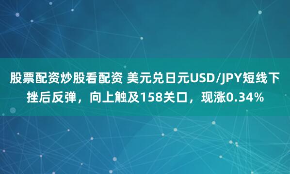 股票配资炒股看配资 美元兑日元USD/JPY短线下挫后反弹，向上触及158关口，现涨0.34%