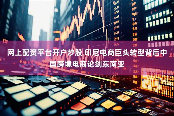 网上配资平台开户炒股 印尼电商巨头转型背后中国跨境电商论剑东南亚
