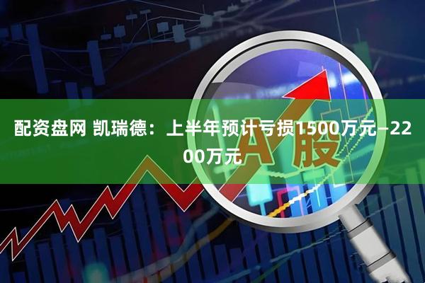 配资盘网 凯瑞德：上半年预计亏损1500万元—2200万元