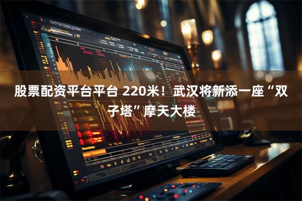 股票配资平台平台 220米！武汉将新添一座“双子塔”摩天大楼