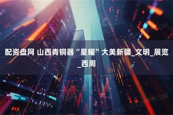配资盘网 山西青铜器“星耀”大美新疆_文明_展览_西周