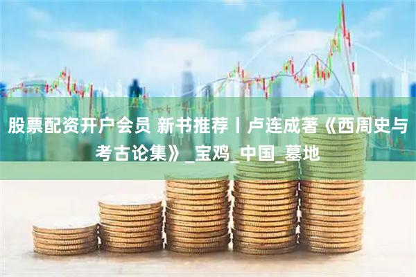 股票配资开户会员 新书推荐丨卢连成著《西周史与考古论集》_宝鸡_中国_墓地