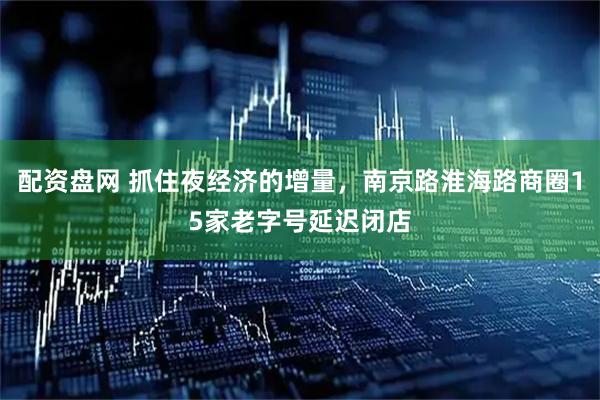 配资盘网 抓住夜经济的增量，南京路淮海路商圈15家老字号延迟闭店