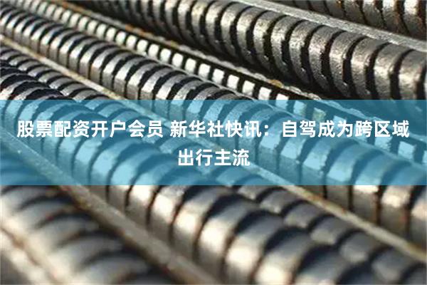 股票配资开户会员 新华社快讯：自驾成为跨区域出行主流