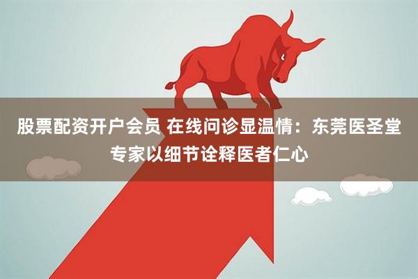 股票配资开户会员 在线问诊显温情：东莞医圣堂专家以细节诠释医者仁心