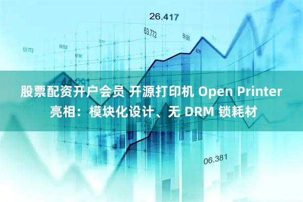 股票配资开户会员 开源打印机 Open Printer 亮相：模块化设计、无 DRM 锁耗材