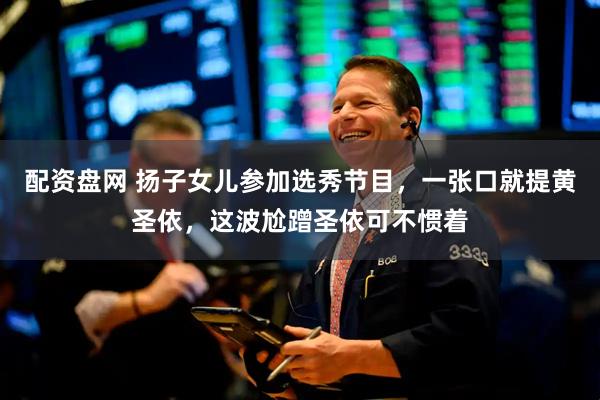 配资盘网 扬子女儿参加选秀节目，一张口就提黄圣依，这波尬蹭圣依可不惯着