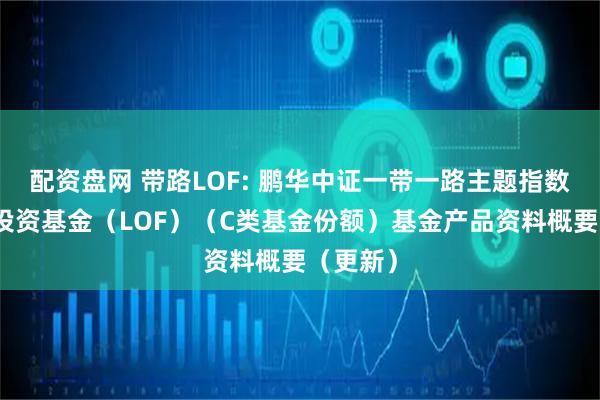 配资盘网 带路LOF: 鹏华中证一带一路主题指数型证券投资基金（LOF）（C类基金份额）基金产品资料概要（更新）