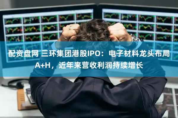 配资盘网 三环集团港股IPO：电子材料龙头布局A+H，近年来营收利润持续增长