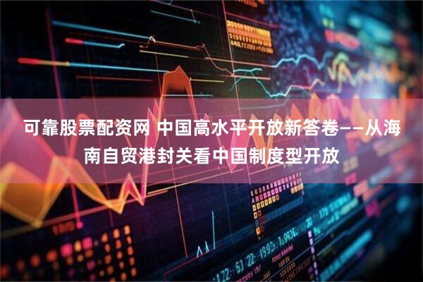 可靠股票配资网 中国高水平开放新答卷——从海南自贸港封关看中国制度型开放