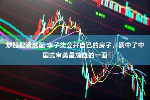 炒股配资选配 李子柒公开自己的房子，戳中了中国式审美最尴尬的一面