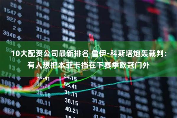 10大配资公司最新排名 鲁伊-科斯塔炮轰裁判：有人想把本菲卡挡在下赛季欧冠门外