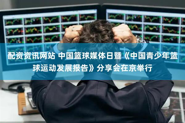 配资资讯网站 中国篮球媒体日暨《中国青少年篮球运动发展报告》分享会在京举行